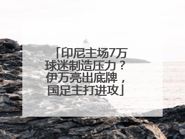 印尼主场7万球迷制造压力？伊万亮出底牌，国足主打进攻