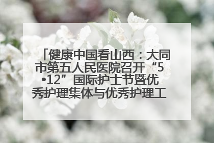 健康中国看山西：大同市第五人民医院召开“5•12”国际护士节暨优秀护理集体与优秀护理工作者表彰大会