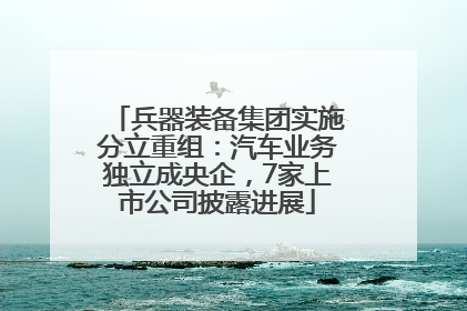 兵器装备集团实施分立重组：汽车业务独立成央企，7家上市公司披露进展