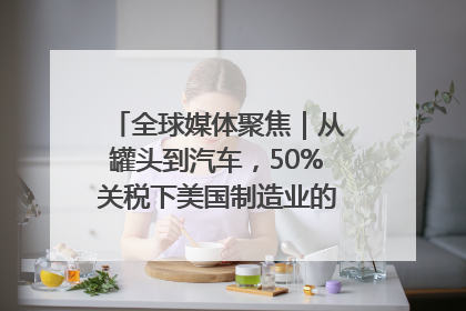 全球媒体聚焦｜从罐头到汽车，50%关税下美国制造业的“生死劫”