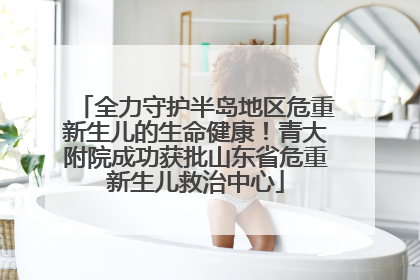 全力守护半岛地区危重新生儿的生命健康！青大附院成功获批山东省危重新生儿救治中心