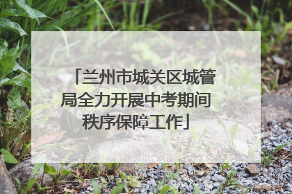 兰州市城关区城管局全力开展中考期间秩序保障工作