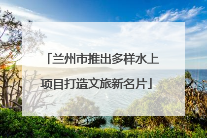 兰州市推出多样水上项目打造文旅新名片