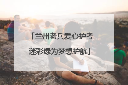 兰州老兵爱心护考 迷彩绿为梦想护航
