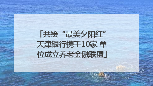 共绘“最美夕阳红” 天津银行携手10家 单位成立养老金融联盟