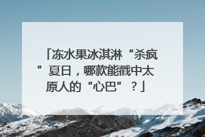 冻水果冰淇淋“杀疯”夏日，哪款能戳中太原人的“心巴”？
