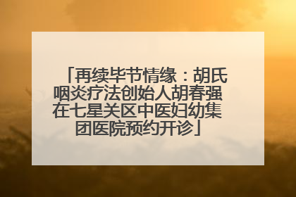 再续毕节情缘：胡氏咽炎疗法创始人胡春强在七星关区中医妇幼集团医院预约开诊