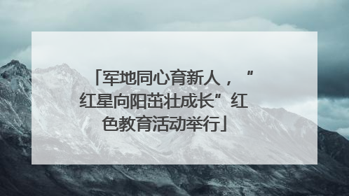 军地同心育新人，“红星向阳茁壮成长”红色教育活动举行