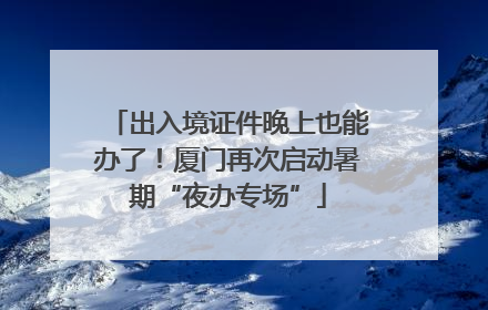出入境证件晚上也能办了！厦门再次启动暑期“夜办专场”