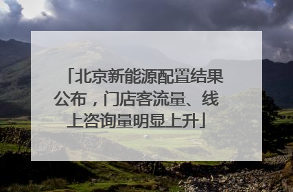 北京新能源配置结果公布，门店客流量、线上咨询量明显上升
