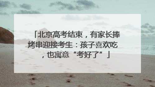 北京高考结束，有家长捧烤串迎接考生：孩子喜欢吃，也寓意“考好了”