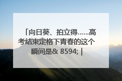 向日葵、拍立得……高考结束定格下青春的这个瞬间是& 8594;｜2025四川高考