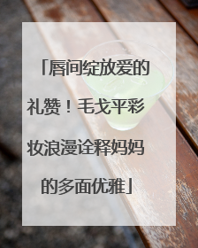 唇间绽放爱的礼赞！毛戈平彩妆浪漫诠释妈妈的多面优雅