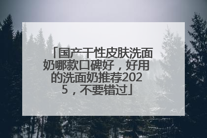 国产干性皮肤洗面奶哪款口碑好，好用的洗面奶推荐2025，不要错过