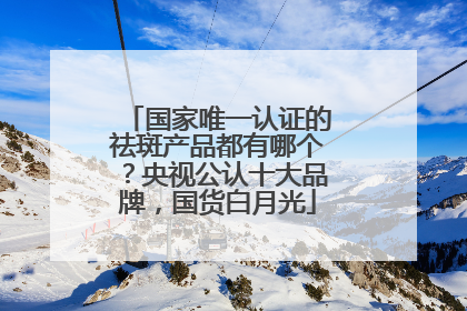 国家唯一认证的祛斑产品都有哪个？央视公认十大品牌，国货白月光