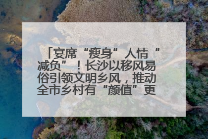 宴席“瘦身”人情“减负”！长沙以移风易俗引领文明乡风，推动全市乡村有“颜值”更显“气质”