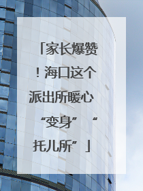 家长爆赞！海口这个派出所暖心“变身”“托儿所”