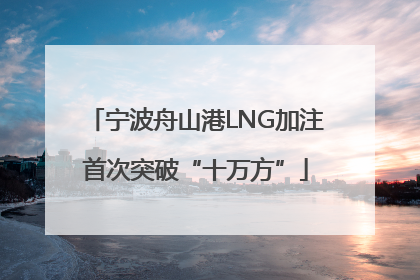 宁波舟山港LNG加注首次突破“十万方”
