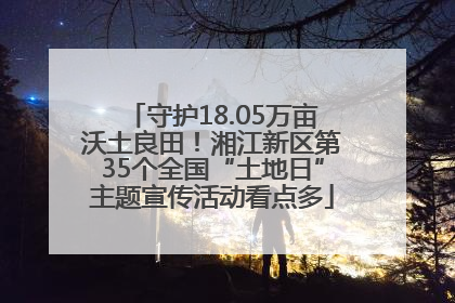 守护18.05万亩沃土良田！湘江新区第35个全国“土地日”主题宣传活动看点多