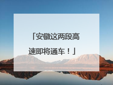 安徽这两段高速即将通车！