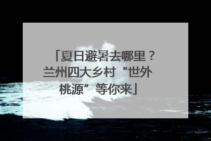 夏日避暑去哪里？兰州四大乡村“世外桃源”等你来