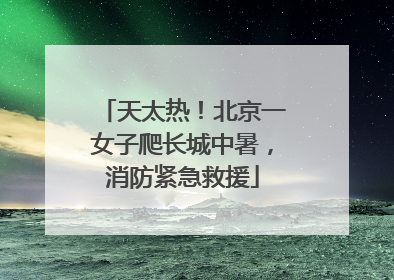 天太热！北京一女子爬长城中暑，消防紧急救援