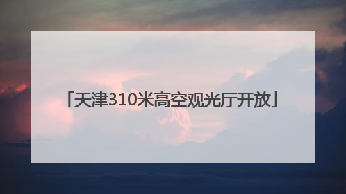 天津310米高空观光厅开放