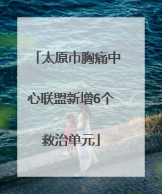 太原市胸痛中心联盟新增6个救治单元
