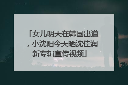 女儿明天在韩国出道，小沈阳今天晒沈佳润新专辑宣传视频