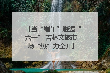 当“端午”邂逅“六一” 吉林文旅市场“热”力全开