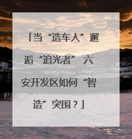 当“造车人”邂逅“追光者” 六安开发区如何“智造”突围？