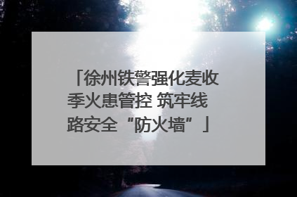 徐州铁警强化麦收季火患管控 筑牢线路安全“防火墙”