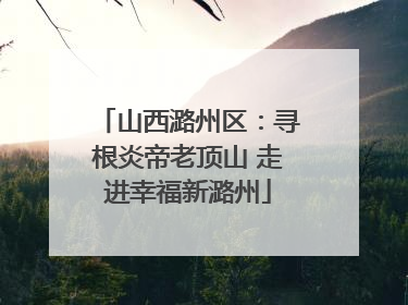 山西潞州区：寻根炎帝老顶山 走进幸福新潞州