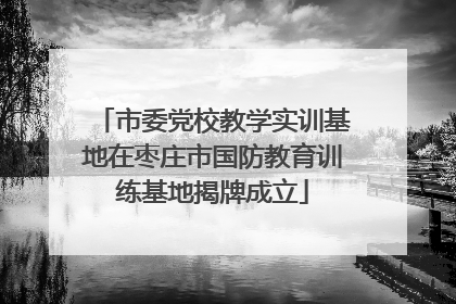 市委党校教学实训基地在枣庄市国防教育训练基地揭牌成立