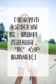 张家界市永定区妇保院：健康科普进校园，“医”心护航助成长