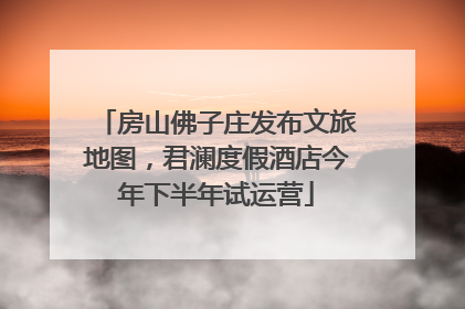 房山佛子庄发布文旅地图，君澜度假酒店今年下半年试运营