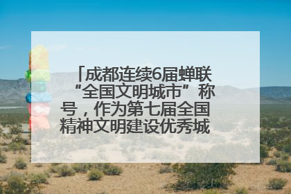 成都连续6届蝉联“全国文明城市”称号，作为第七届全国精神文明建设优秀城市代表参会