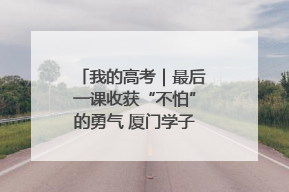 我的高考｜最后一课收获“不怕”的勇气 厦门学子万里同风赴新程