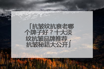 抗皱纹抗衰老哪个牌子好？十大淡纹抗皱品牌推荐，抗皱秘籍大公开