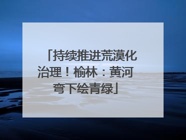 持续推进荒漠化治理！榆林：黄河弯下绘青绿