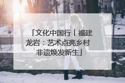 文化中国行丨福建龙岩：艺术点亮乡村 非遗焕发新生