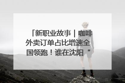 新职业故事｜咖啡外卖订单占比增速全国领跑！谁在沈阳“烘热”新职业？