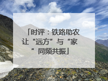 时评：铁路助农让“远方”与“家”同频共振