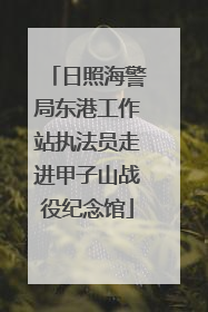 日照海警局东港工作站执法员走进甲子山战役纪念馆