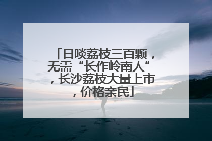 日啖荔枝三百颗，无需“长作岭南人”，长沙荔枝大量上市，价格亲民