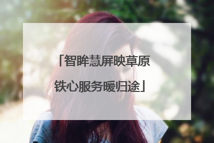 智眸慧屏映草原 铁心服务暖归途