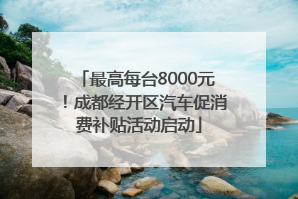 最高每台8000元！成都经开区汽车促消费补贴活动启动