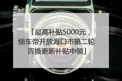 最高补贴5000元，懂车帝开放海口市第二轮置换更新补贴申领