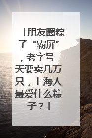 朋友圈粽子“霸屏”，老字号一天要卖几万只，上海人最爱什么粽子？