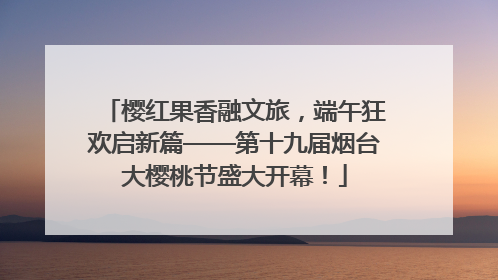 樱红果香融文旅，端午狂欢启新篇——第十九届烟台大樱桃节盛大开幕！